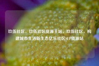 玖伍社区，玖伍社区货源主站，玖伍社区，构建城市生活新生态亿乐社区SUP货源站