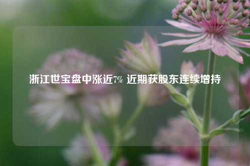 浙江世宝盘中涨近7% 近期获股东连续增持  第1张