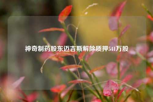 神奇制药股东迈吉斯解除质押541万股  第1张