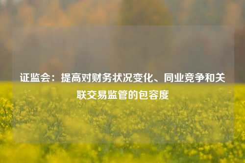 证监会：提高对财务状况变化、同业竞争和关联交易监管的包容度  第1张