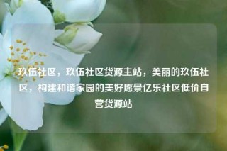 玖伍社区，玖伍社区货源主站，美丽的玖伍社区，构建和谐家园的美好愿景亿乐社区低价自营货源站