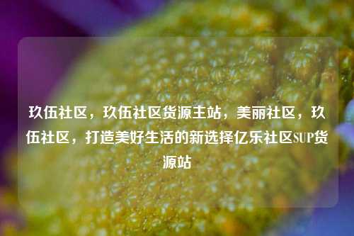玖伍社区	，玖伍社区货源主站，美丽社区，玖伍社区	，打造美好生活的新选择亿乐社区SUP货源站  第1张