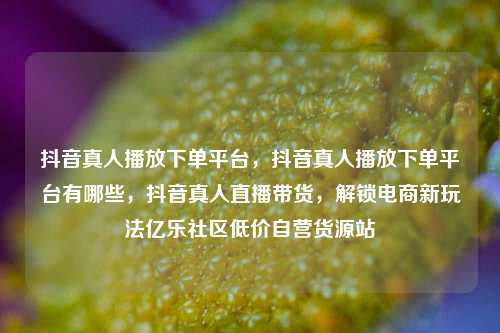 抖音真人播放下单平台	，抖音真人播放下单平台有哪些，抖音真人直播带货，解锁电商新玩法亿乐社区低价自营货源站  第1张